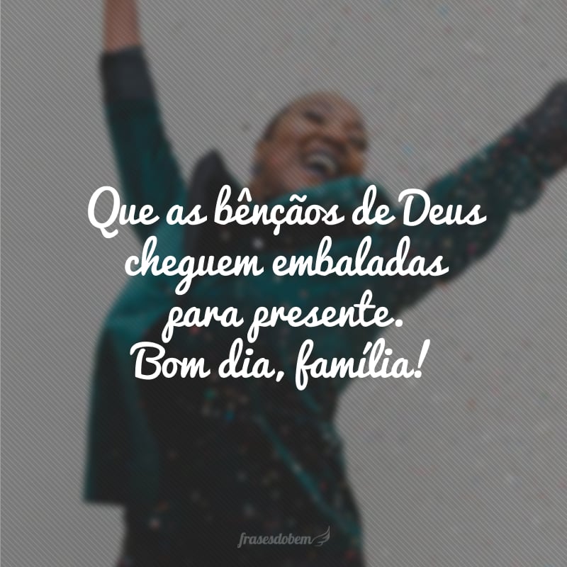 Que as bênçãos de Deus cheguem embaladas para presente. Bom dia, família!