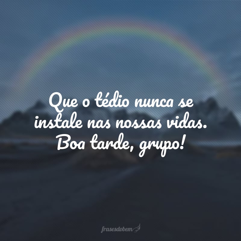 Que o tédio nunca se instale nas nossas vidas. Boa tarde, grupo!