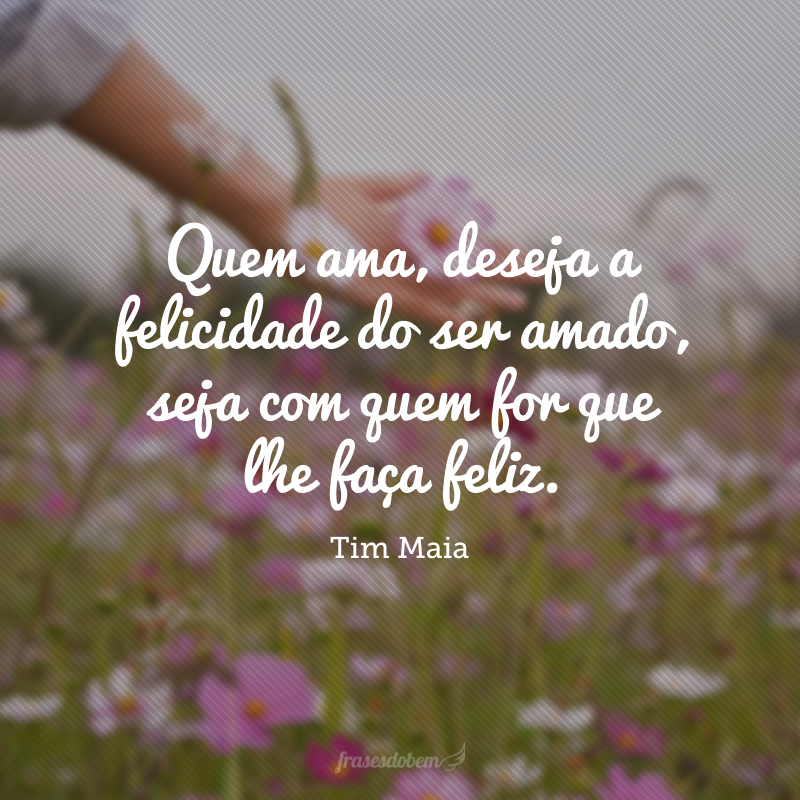 Quem ama, deseja a felicidade do ser amado, seja com quem for que lhe faça feliz.