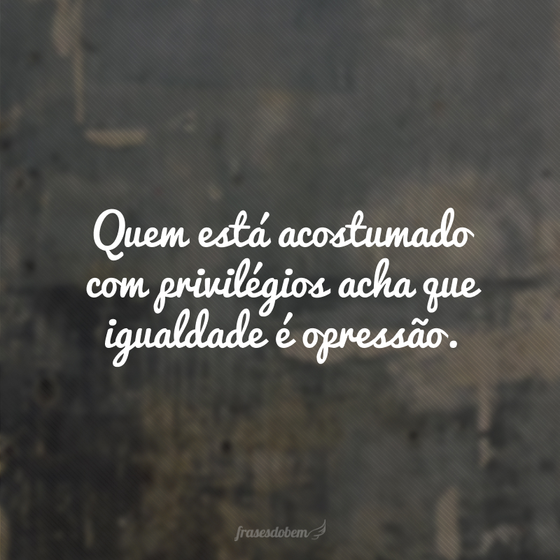 Quem está acostumado com privilégios acha que igualdade é opressão. 