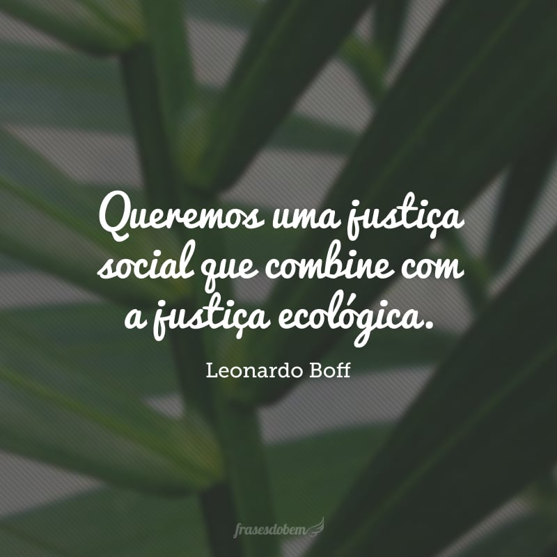 Queremos uma justiça social que combine com a justiça ecológica. Uma não existe sem a outra. 