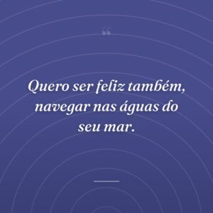 Quero ser feliz também, navegar nas águas do seu mar.