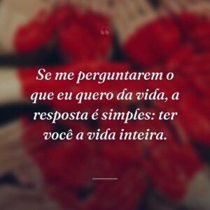 Se me perguntarem o que eu quero da vida, a resposta é simples: ter você a vida inteira.