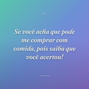 Se você acha que pode me comprar com comida, pois saiba que você acertou!