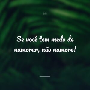 Se você tem medo de namorar, não namore!