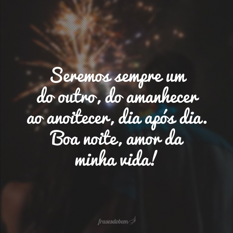 Seremos sempre um do outro, do amanhecer ao anoitecer, dia após dia. Boa noite, amor da minha vida!