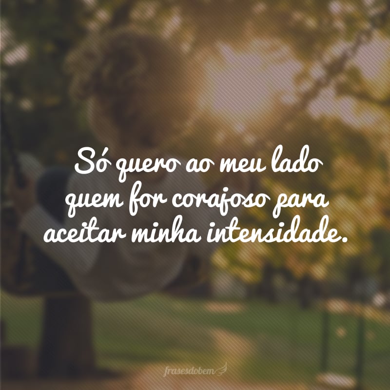 Só quero ao meu lado quem for corajoso para aceitar minha intensidade. 