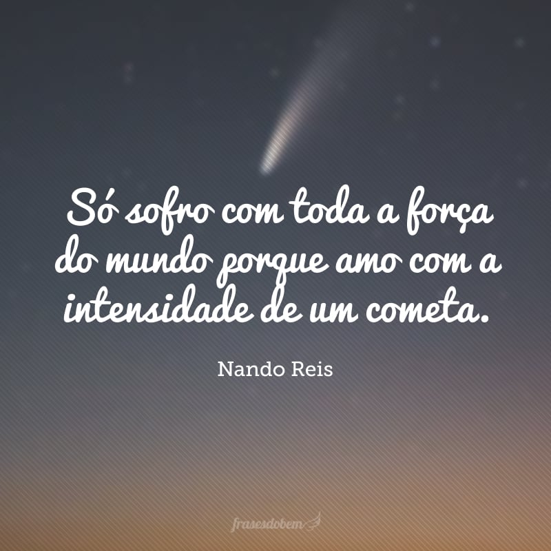 Só sofro com toda a força do mundo porque amo com a intensidade de um cometa. 