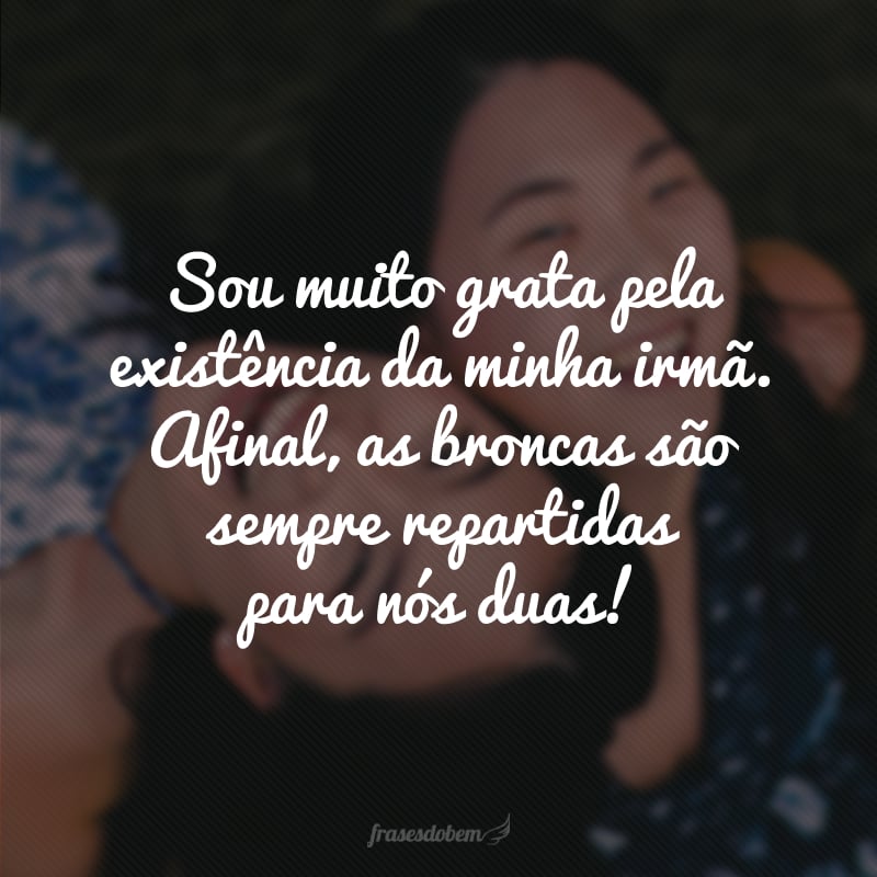 Sou muito grata pela existência da minha irmã. Afinal, as broncas são sempre repartidas para nós duas!