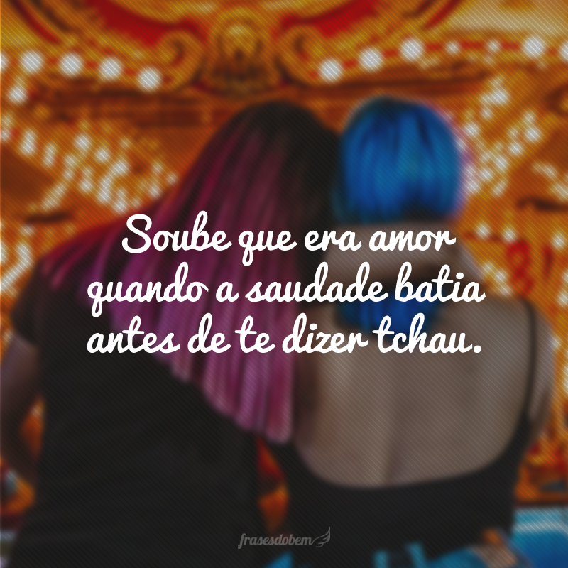 Soube que era amor quando a saudade batia antes de te dizer tchau.