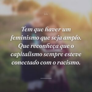 Tem que haver um feminismo que seja amplo. Que reconheça que o capitalismo sempre esteve conectado com o racismo.