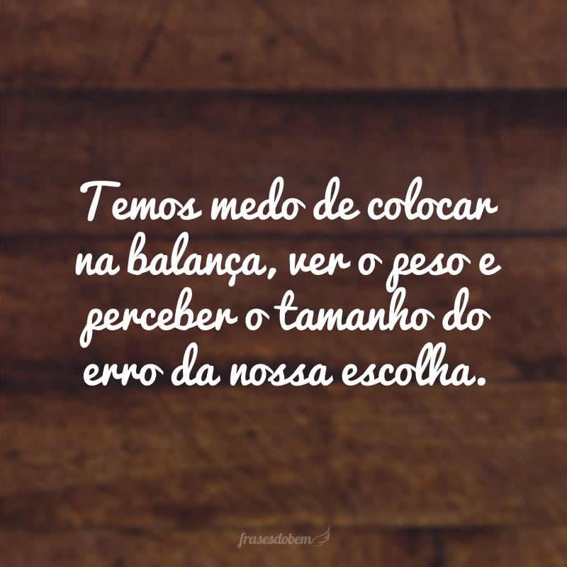 Temos medo de colocar na balança, ver o peso e perceber o tamanho do erro da nossa escolha.