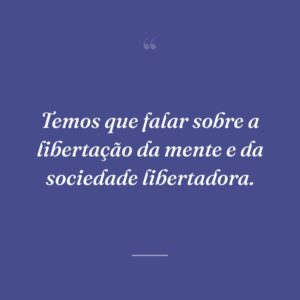 Temos que falar sobre a libertação da mente e da sociedade libertadora.