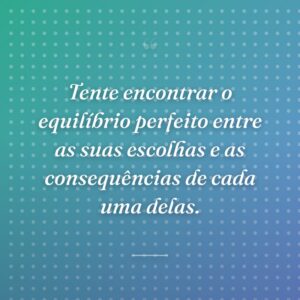 Tente encontrar o equilíbrio perfeito entre as suas escolhas e as consequências de cada uma delas.