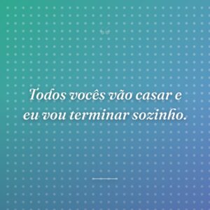 Todos vocês vão casar e eu vou terminar sozinho.