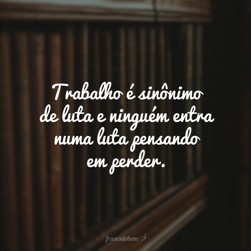 Trabalho é sinônimo de luta e ninguém entra numa luta pensando em perder. 