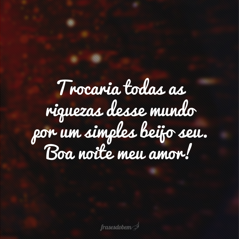 Trocaria todas as riquezas desse mundo por um simples beijo seu. Boa noite meu amor!