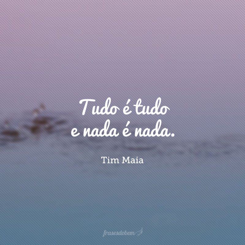Tudo é tudo e nada é nada.