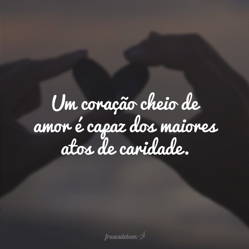 Um coração cheio de amor é capaz dos maiores atos de caridade.