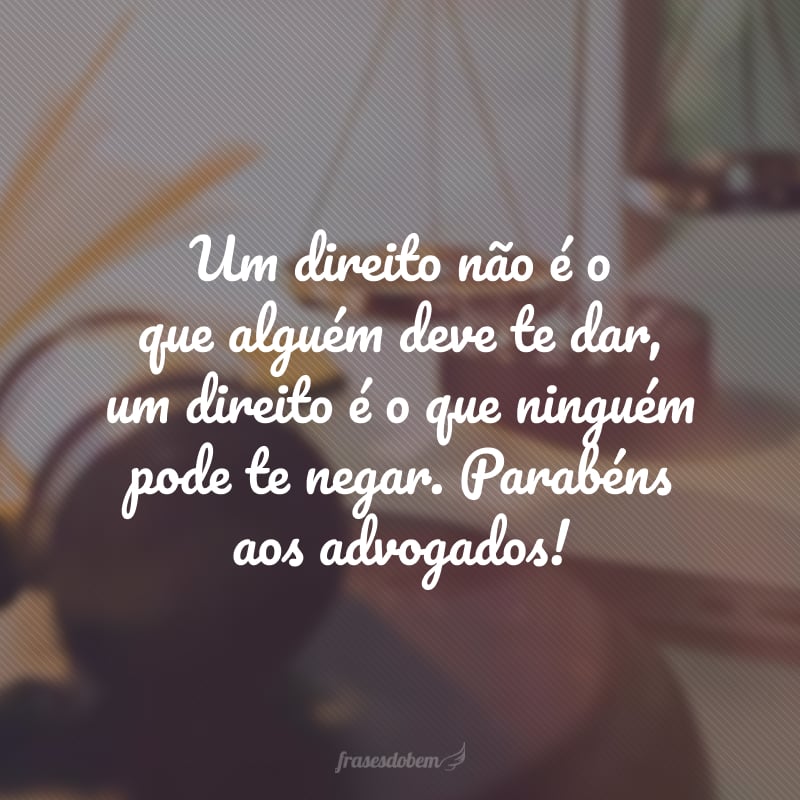 Um direito não é o que alguém deve te dar, um direito é o que ninguém pode te negar. Parabéns aos advogados!