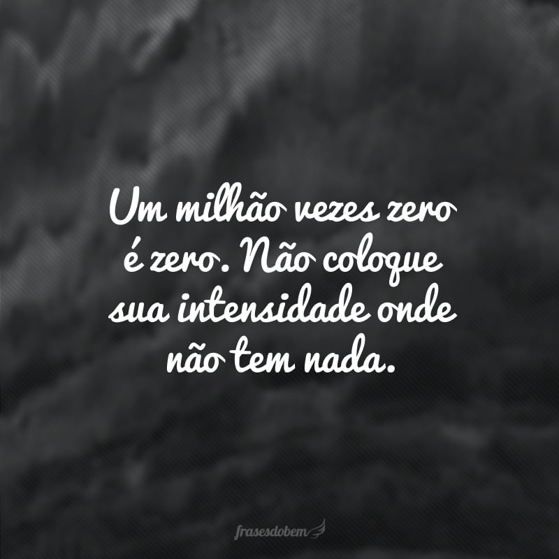 Um milhão vezes zero é zero. Não coloque sua intensidade onde não tem nada. 