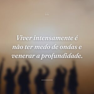 Viver intensamente é não ter medo de ondas e venerar a profundidade.