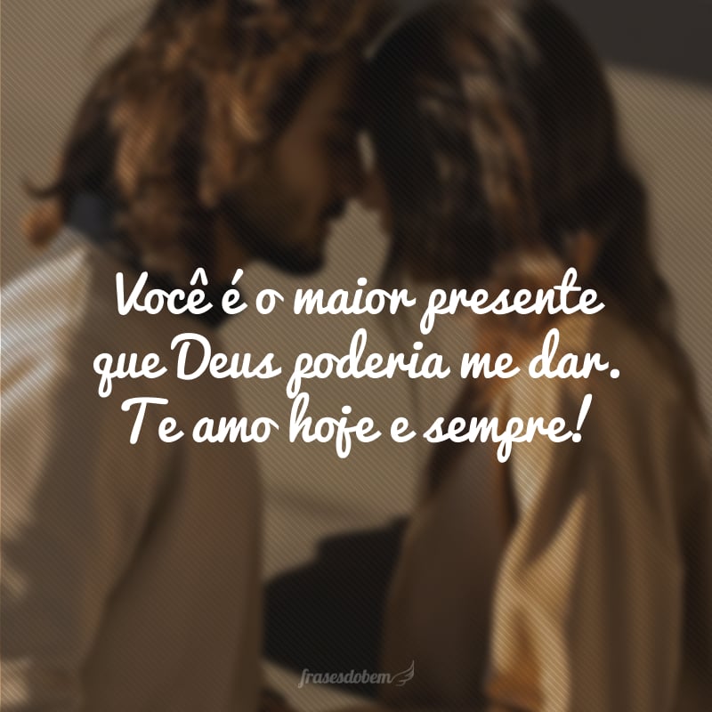 Você é o maior presente que Deus poderia me dar. Te amo hoje e sempre!