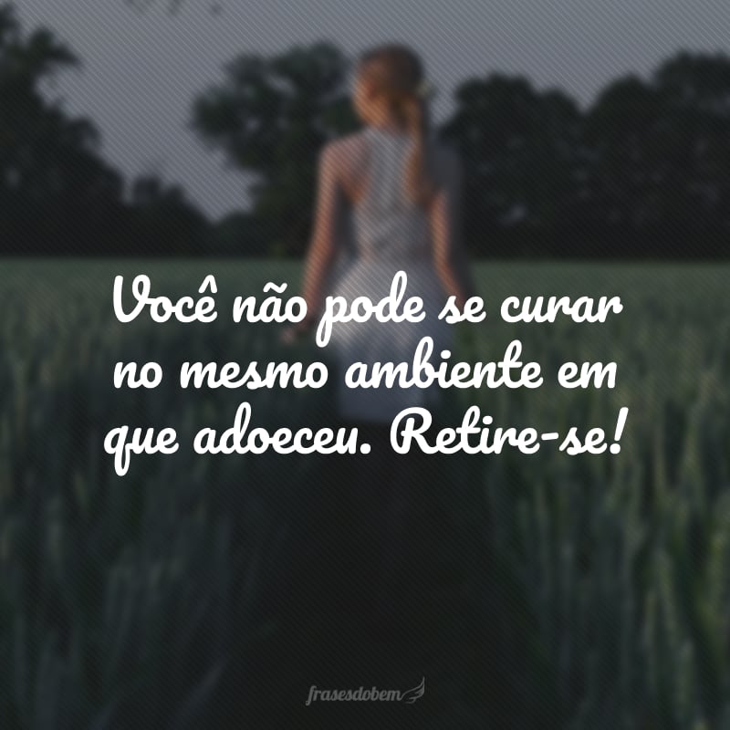 Você não pode se curar no mesmo ambiente em que adoeceu. Retire-se!