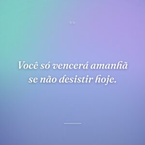 Você só vencerá amanhã se não desistir hoje.