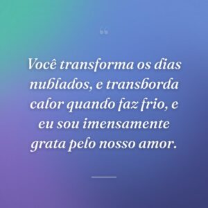 Você transforma os dias nublados, e transborda calor quando faz frio, e eu sou imensamente grata pelo nosso amor.