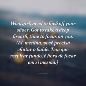 Woo, girl, need to kick off your shoes. Got to take a deep breath, time to focus on you. (Ei, menina, você precisa chutar o balde. Tem que respirar fundo, é hora de focar em si mesma.)