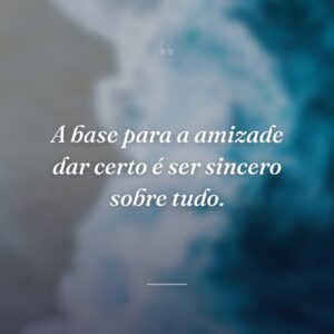 A base para a amizade dar certo é ser sincero sobre tudo.