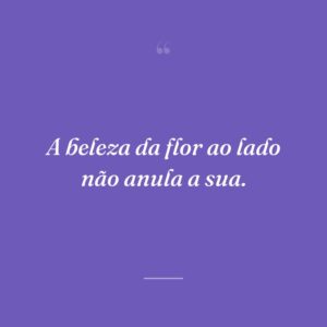 A beleza da flor ao lado não anula a sua.