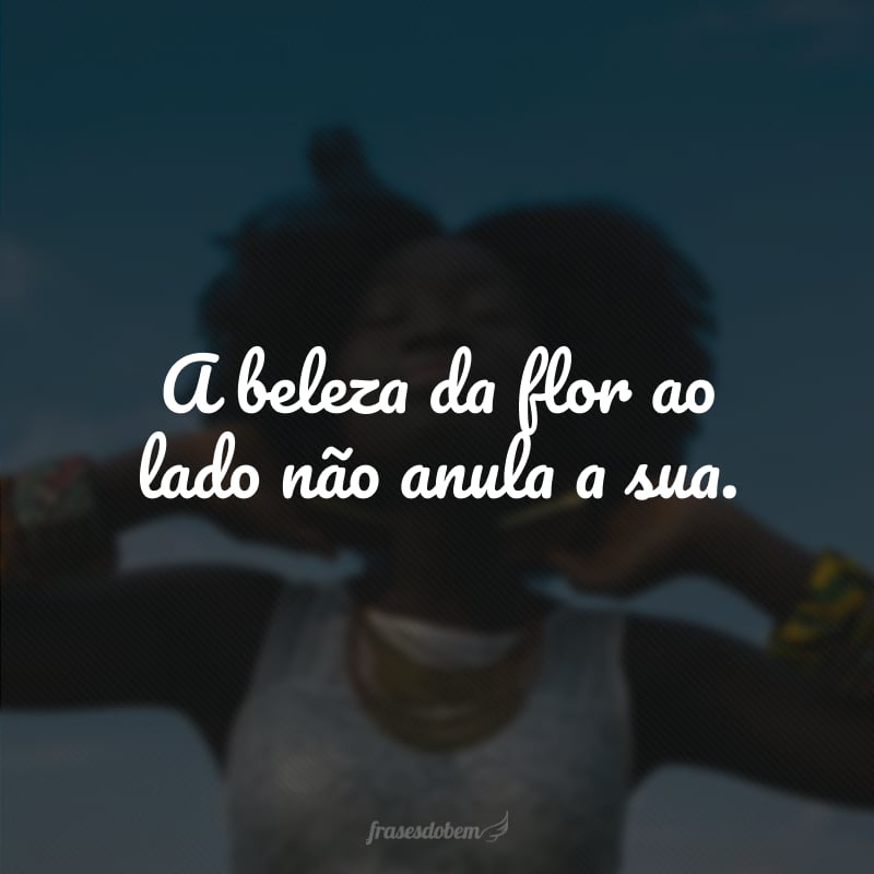 A beleza da flor ao lado não anula a sua. 