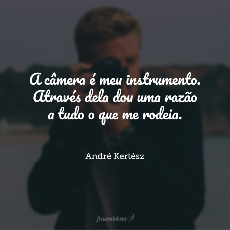 A câmera é meu instrumento. Através dela dou uma razão a tudo o que me rodeia.