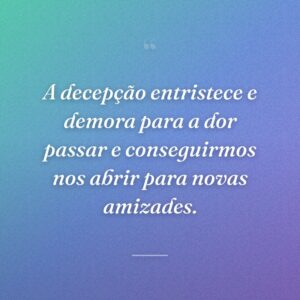 A decepção entristece e demora para a dor passar e conseguirmos nos abrir para novas amizades.