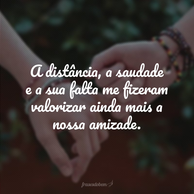 A distância, a saudade e a sua falta me fizeram valorizar ainda mais a nossa amizade. 