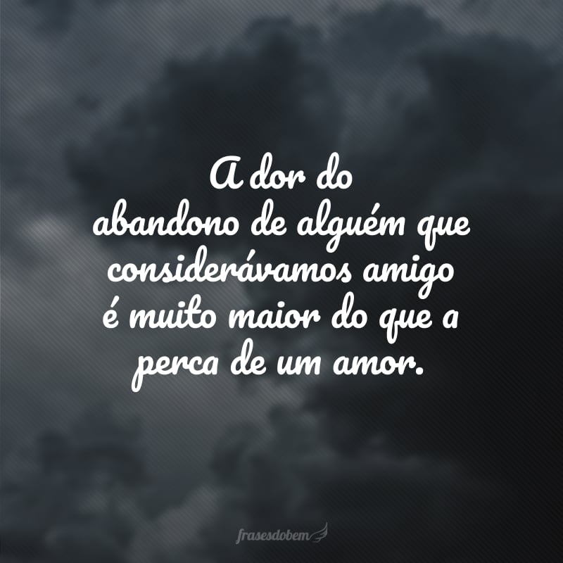 A dor do abandono de alguém que considerávamos amigo é muito maior do que a perca de um amor.