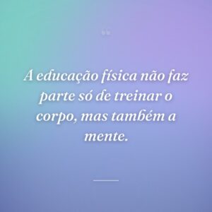 A educação física não faz parte só de treinar o corpo, mas também a mente.