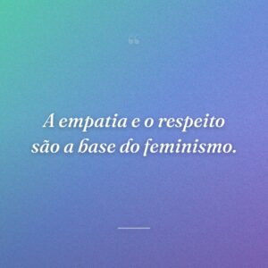 A empatia e o respeito são a base do feminismo.