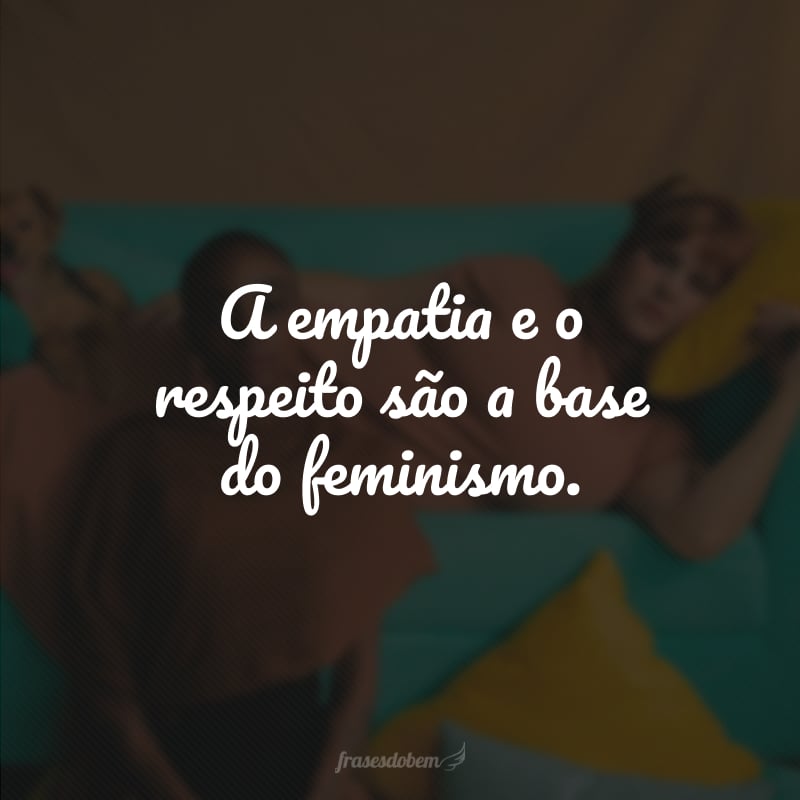 A empatia e o respeito são a base do feminismo. 