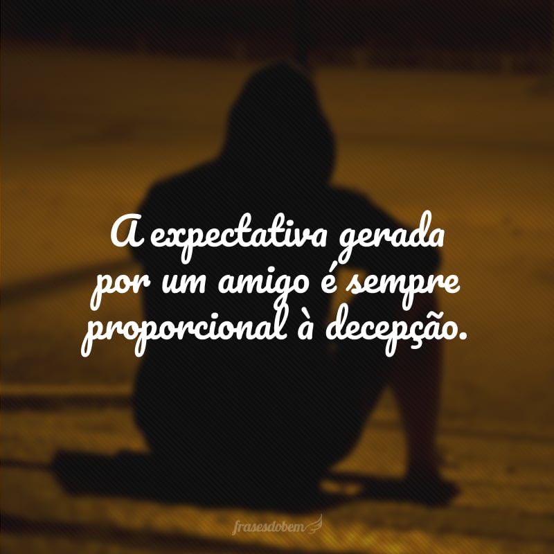 A expectativa gerada por um amigo é sempre proporcional à decepção.