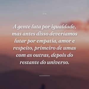 A gente luta por igualdade, mas antes disso deveríamos lutar por empatia, amor e respeito, primeiro de umas com as outras, depois do restante do universo.