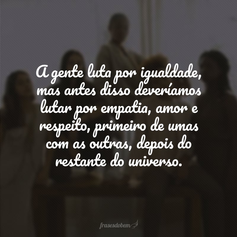 A gente luta por igualdade, mas antes disso deveríamos lutar por empatia, amor e respeito, primeiro de umas com as outras, depois do restante do universo. 