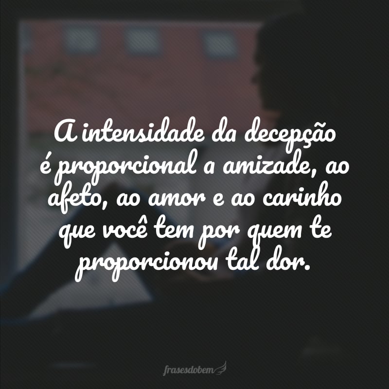 A intensidade da decepção é proporcional a amizade, ao afeto, ao amor e ao carinho que você tem por quem te proporcionou tal dor.