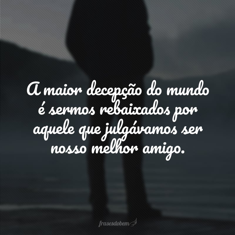 A maior decepção do mundo é sermos rebaixados por aquele que julgávamos ser nosso melhor amigo.