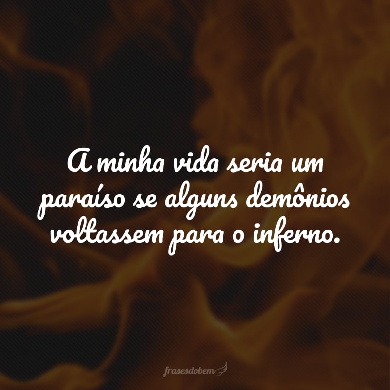A minha vida seria um paraíso se alguns demônios voltassem para o inferno.