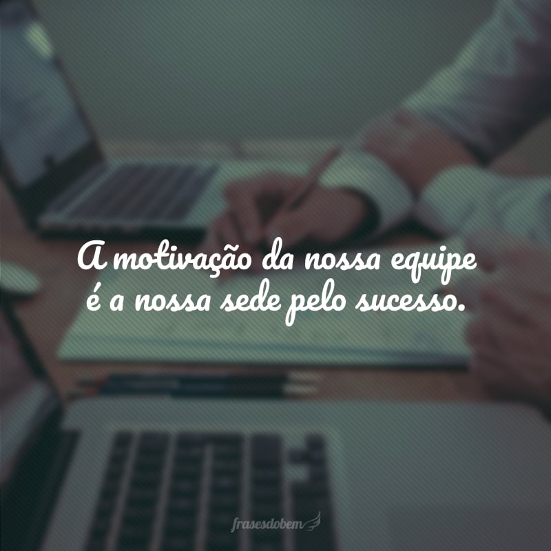 A motivação da nossa equipe é a nossa sede pelo sucesso.