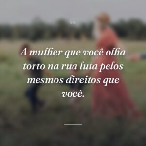 A mulher que você olha torto na rua luta pelos mesmos direitos que você.