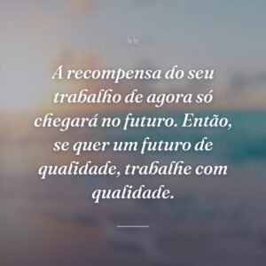 A recompensa do seu trabalho de agora só chegará no futuro. Então, se quer um futuro de qualidade, trabalhe com qualidade.